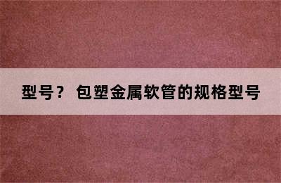 请问包塑金属软管规格型号有哪些？金属软管塑料接头品牌/型号？ 包塑金属软管的规格型号